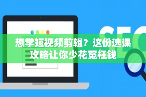 想学短视频剪辑？这份选课攻略让你少花冤枉钱